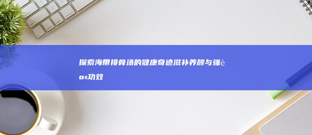 探索海带排骨汤的健康奇迹：滋补养颜与强身功效